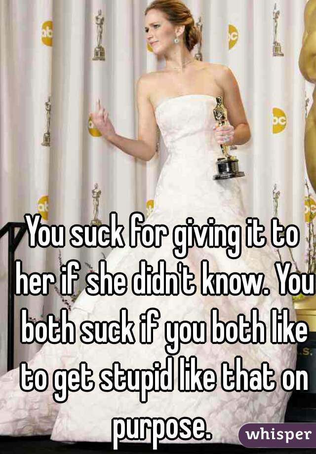 You suck for giving it to her if she didn't know. You both suck if you both like to get stupid like that on purpose. 