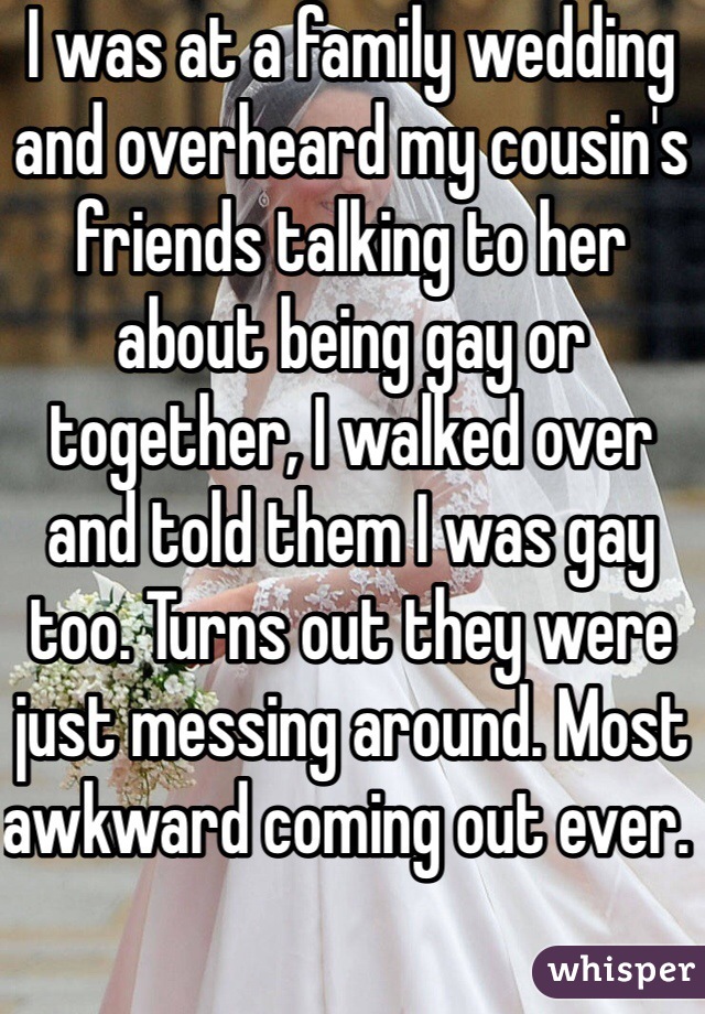 I was at a family wedding and overheard my cousin's friends talking to her about being gay or together, I walked over and told them I was gay too. Turns out they were just messing around. Most awkward coming out ever. 