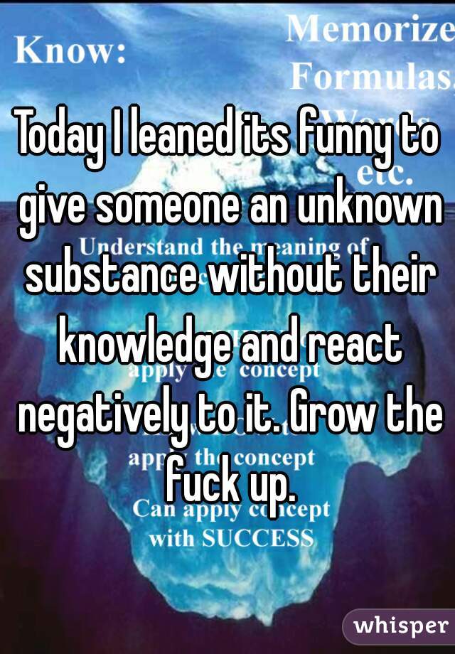 Today I leaned its funny to give someone an unknown substance without their knowledge and react negatively to it. Grow the fuck up.