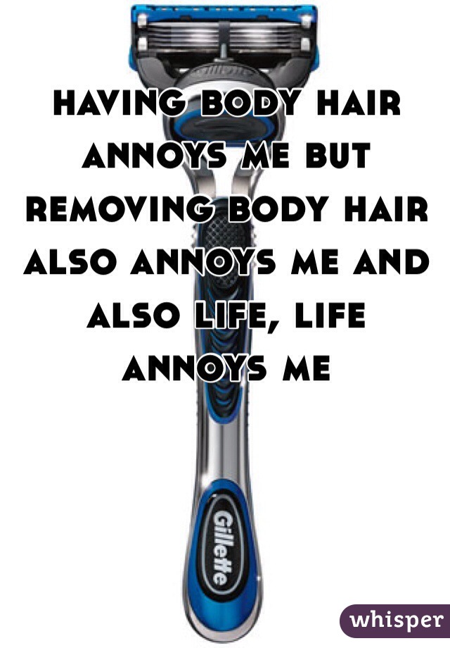 having body hair annoys me but removing body hair also annoys me and also life, life annoys me