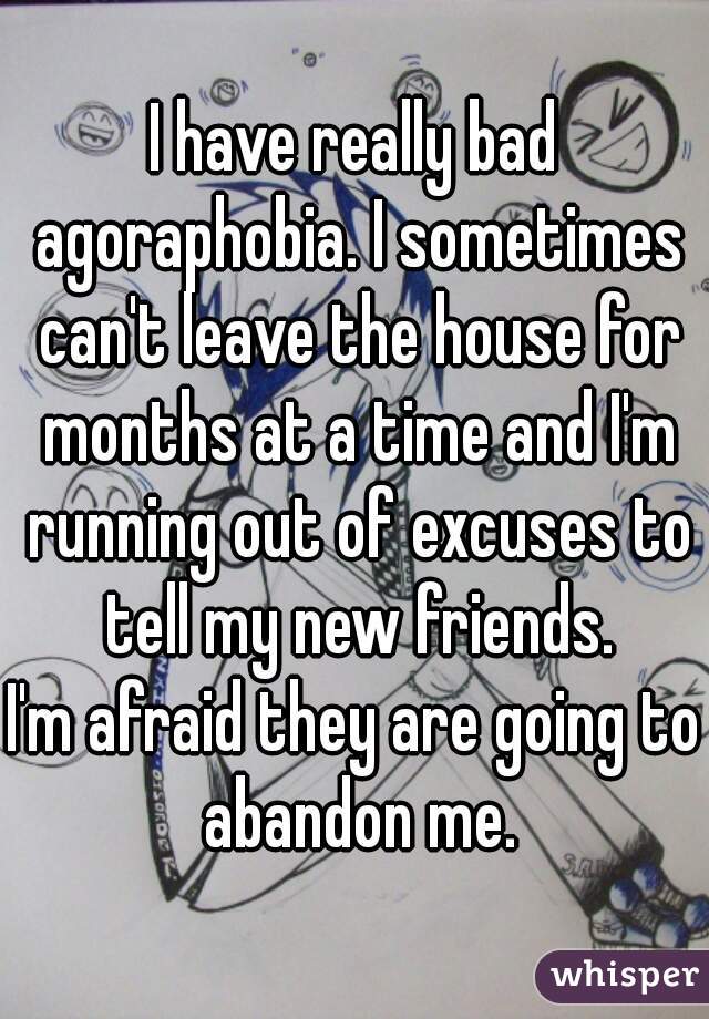 I have really bad agoraphobia. I sometimes can't leave the house for months at a time and I'm running out of excuses to tell my new friends.

I'm afraid they are going to abandon me.