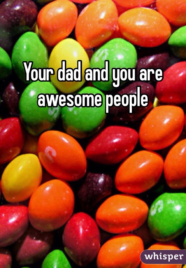 Your dad and you are awesome people
