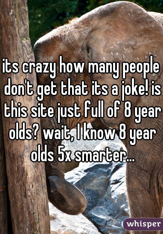 its crazy how many people don't get that its a joke! is this site just full of 8 year olds? wait, I know 8 year olds 5x smarter...