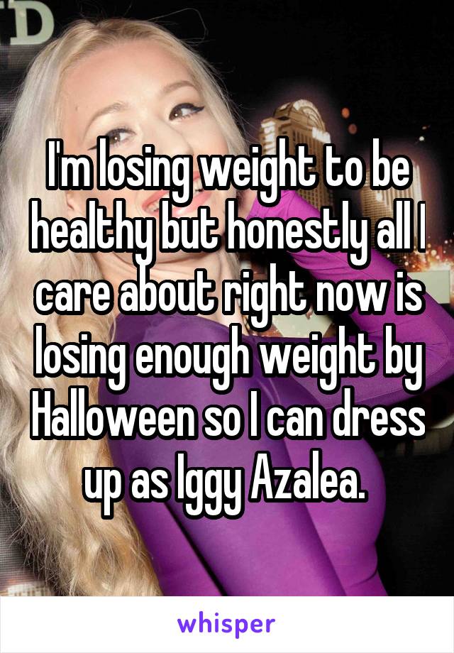 I'm losing weight to be healthy but honestly all I care about right now is losing enough weight by Halloween so I can dress up as Iggy Azalea. 