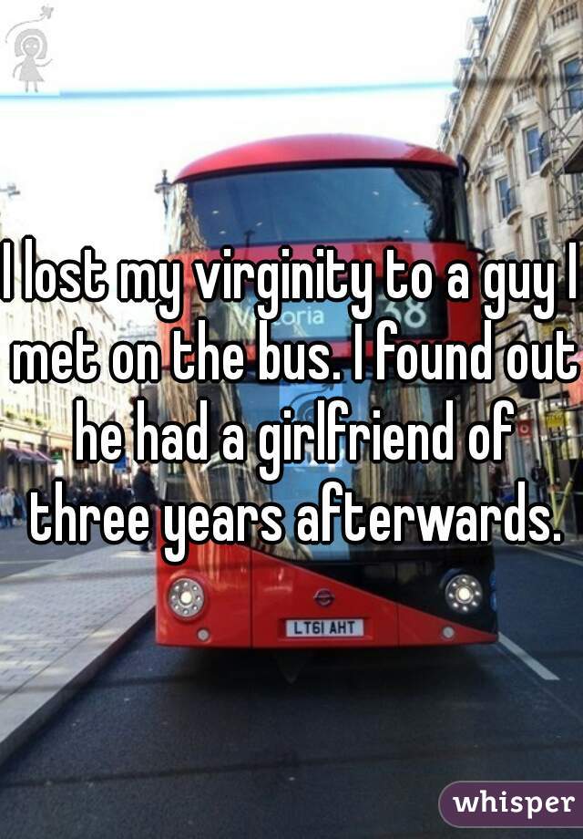 I lost my virginity to a guy I met on the bus. I found out he had a girlfriend of three years afterwards.