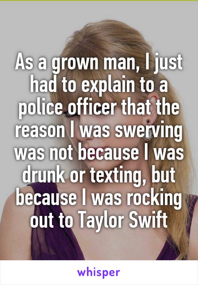 As a grown man, I just had to explain to a police officer that the reason I was swerving was not because I was drunk or texting, but because I was rocking out to Taylor Swift