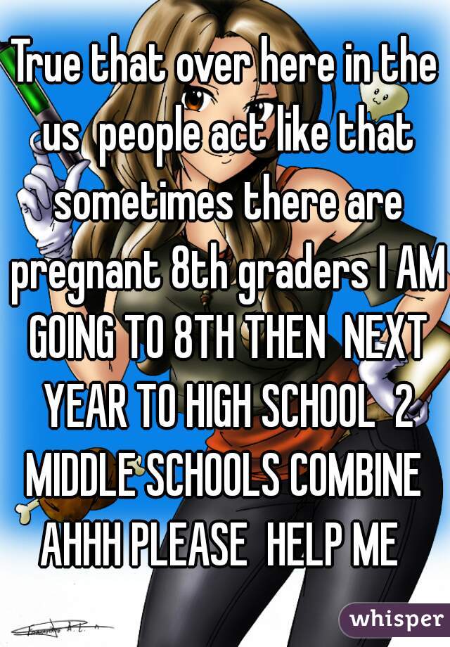 True that over here in the us  people act like that sometimes there are pregnant 8th graders I AM GOING TO 8TH THEN  NEXT YEAR TO HIGH SCHOOL  2 MIDDLE SCHOOLS COMBINE  AHHH PLEASE  HELP ME  