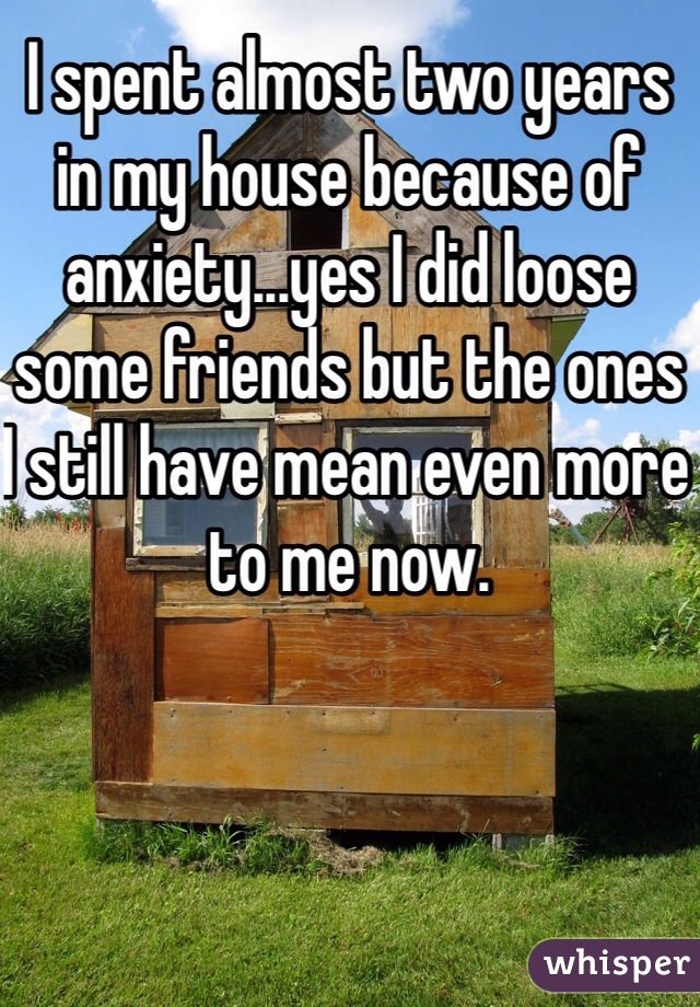 I spent almost two years in my house because of anxiety...yes I did loose some friends but the ones I still have mean even more to me now.