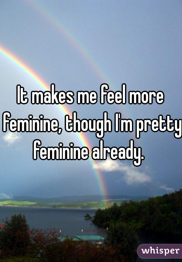 It makes me feel more feminine, though I'm pretty feminine already.  