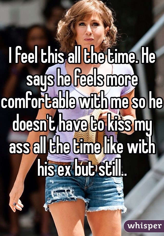 I feel this all the time. He says he feels more comfortable with me so he doesn't have to kiss my ass all the time like with his ex but still.. 