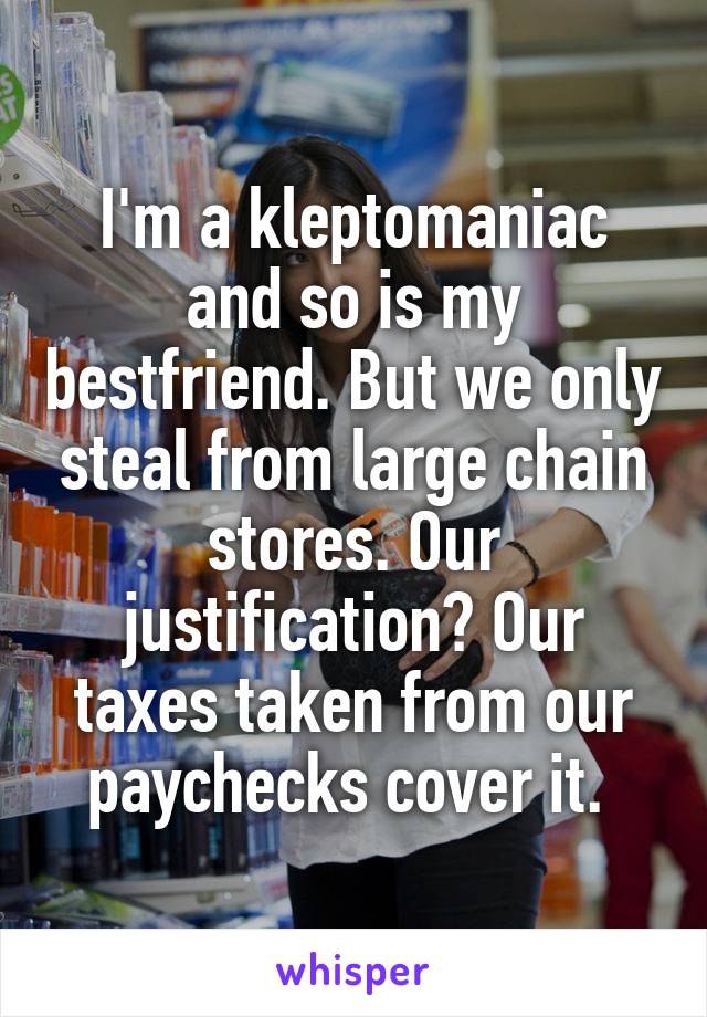 I'm a kleptomaniac and so is my bestfriend. But we only steal from large chain stores. Our justification? Our taxes taken from our paychecks cover it. 