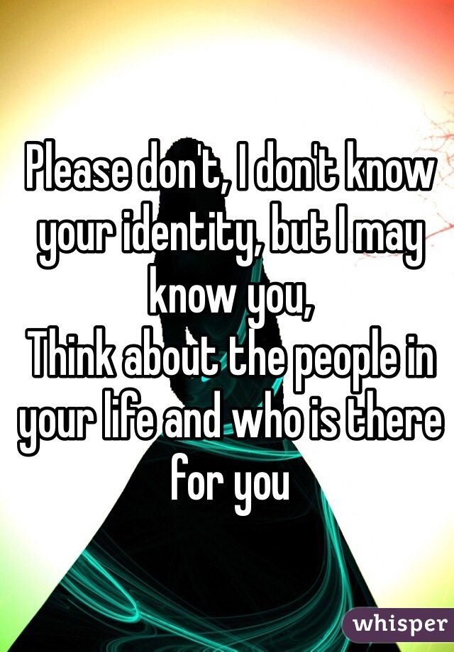 Please don't, I don't know your identity, but I may know you,
Think about the people in your life and who is there for you