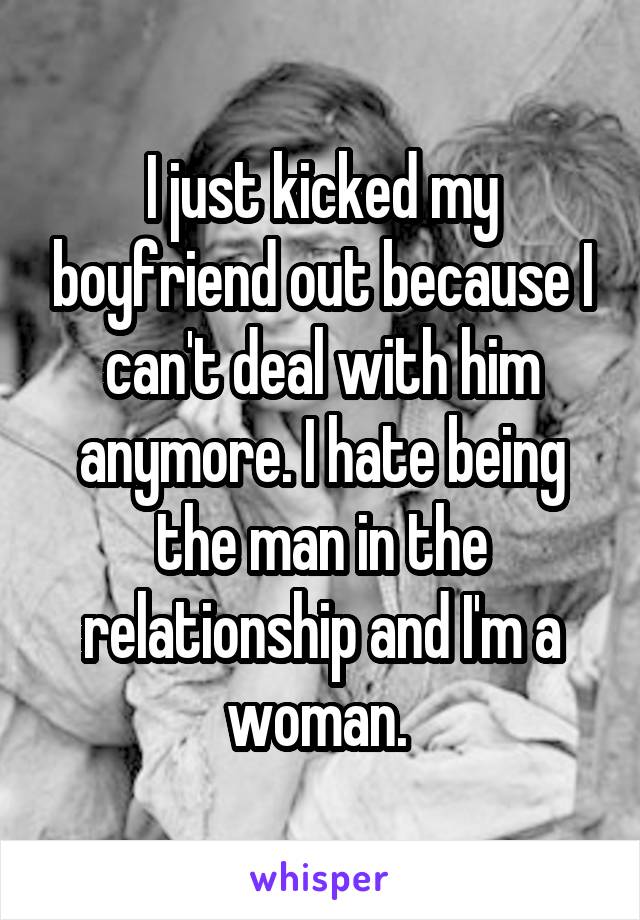 I just kicked my boyfriend out because I can't deal with him anymore. I hate being the man in the relationship and I'm a woman. 