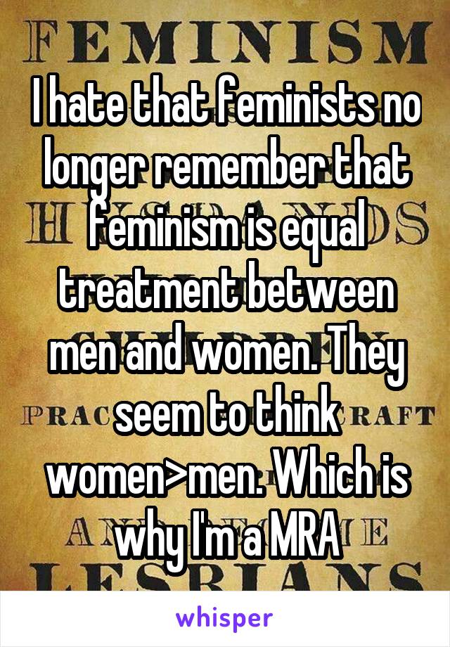I hate that feminists no longer remember that feminism is equal treatment between men and women. They seem to think women>men. Which is why I'm a MRA