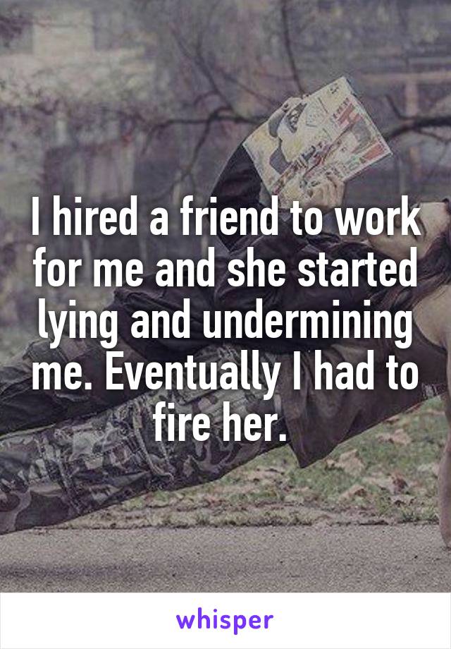 I hired a friend to work for me and she started lying and undermining me. Eventually I had to fire her. 