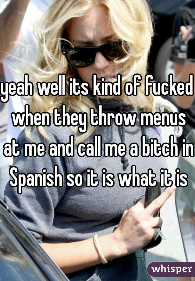 yeah well its kind of fucked when they throw menus at me and call me a bitch in Spanish so it is what it is
