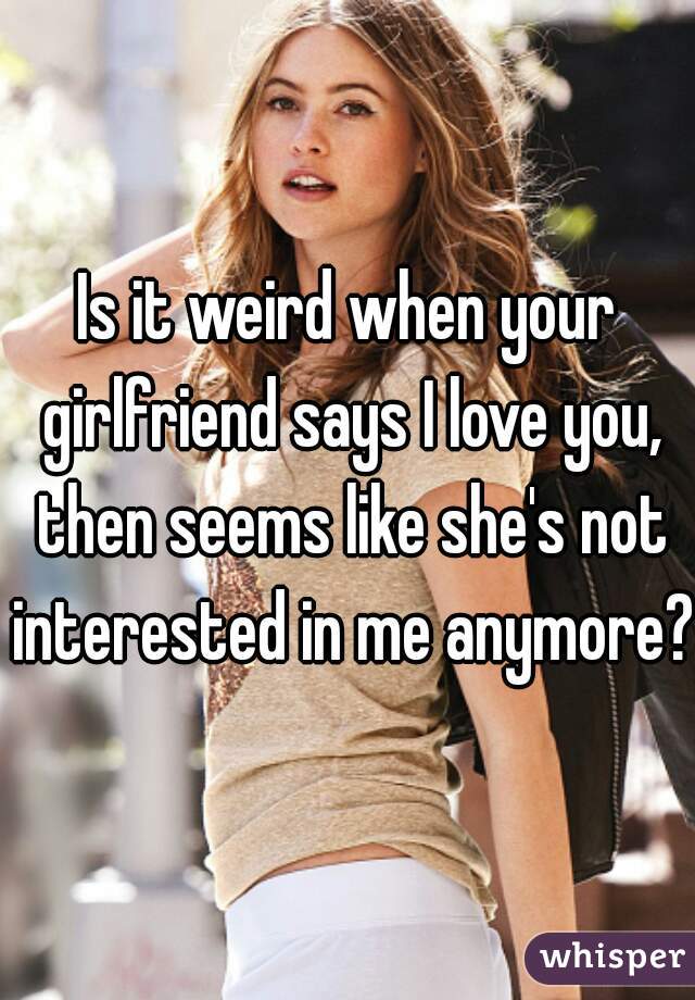 Is it weird when your girlfriend says I love you, then seems like she's not interested in me anymore? 