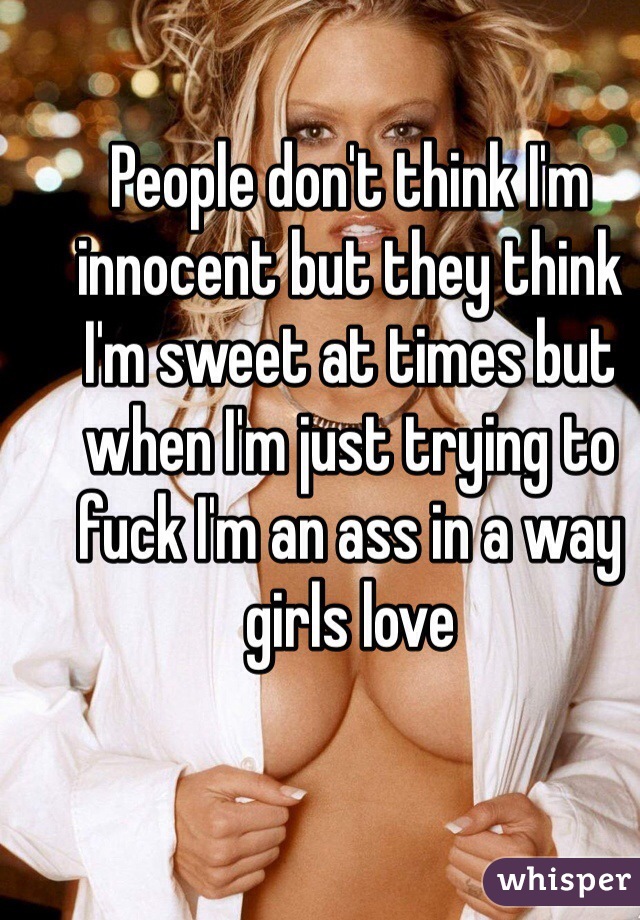 People don't think I'm innocent but they think I'm sweet at times but when I'm just trying to fuck I'm an ass in a way girls love 