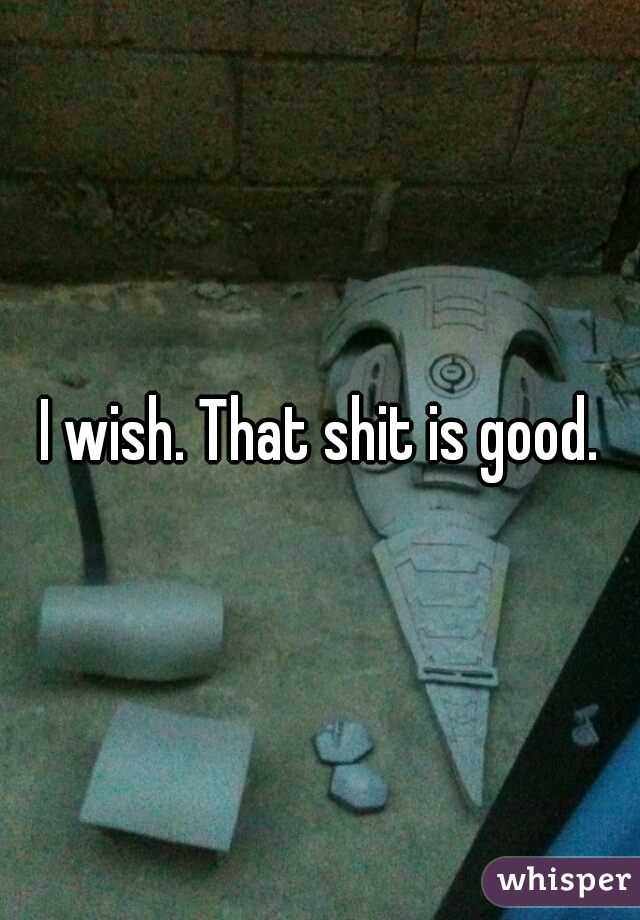 I wish. That shit is good.