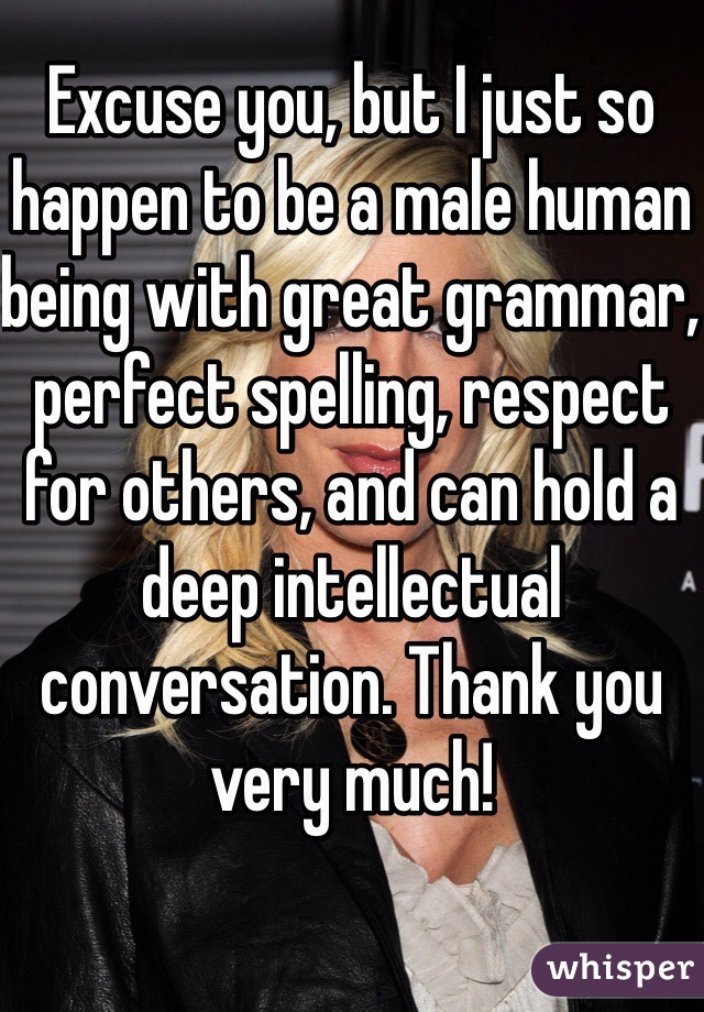 Excuse you, but I just so happen to be a male human being with great grammar, perfect spelling, respect for others, and can hold a deep intellectual conversation. Thank you very much!