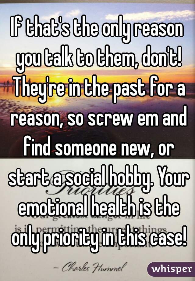 If that's the only reason you talk to them, don't! They're in the past for a reason, so screw em and find someone new, or start a social hobby. Your emotional health is the only priority in this case!