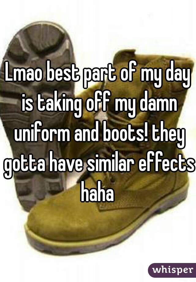 Lmao best part of my day is taking off my damn uniform and boots! they gotta have similar effects haha 