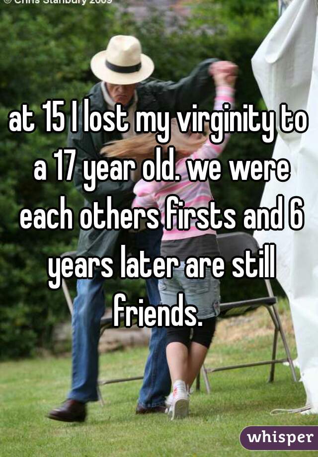 at 15 I lost my virginity to a 17 year old. we were each others firsts and 6 years later are still friends. 