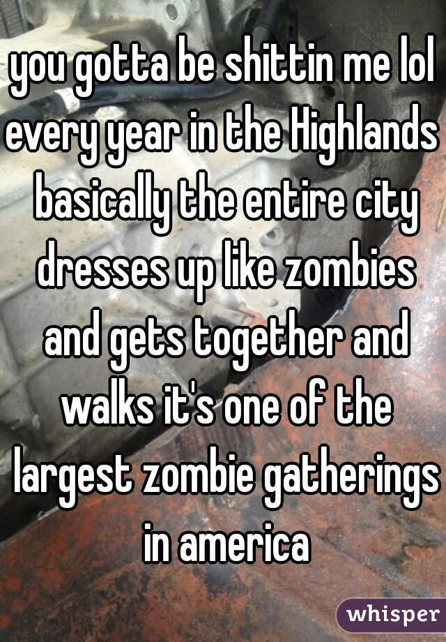 you gotta be shittin me lol
every year in the Highlands basically the entire city dresses up like zombies and gets together and walks it's one of the largest zombie gatherings in america