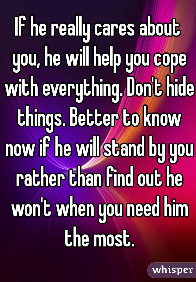 If he really cares about you, he will help you cope with everything. Don't hide things. Better to know now if he will stand by you rather than find out he won't when you need him the most.