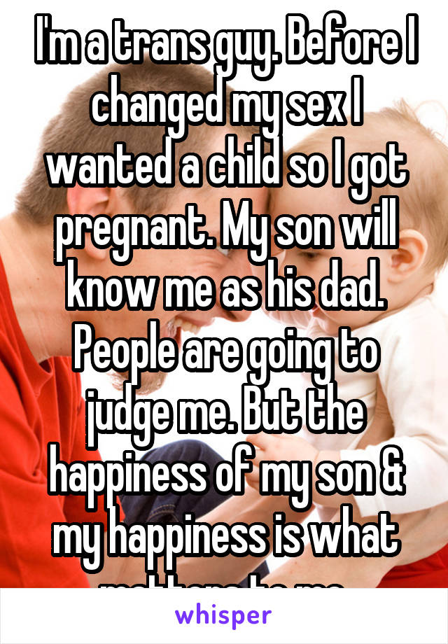 I'm a trans guy. Before I changed my sex I wanted a child so I got pregnant. My son will know me as his dad. People are going to judge me. But the happiness of my son & my happiness is what matters to me.