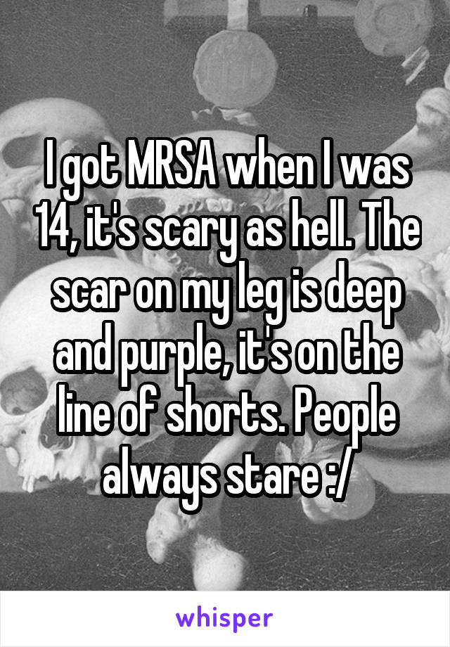 I got MRSA when I was 14, it's scary as hell. The scar on my leg is deep and purple, it's on the line of shorts. People always stare :/