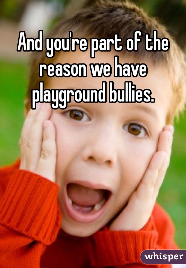 And you're part of the reason we have playground bullies. 
