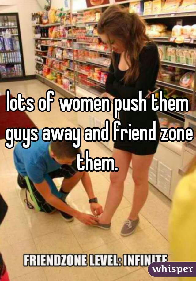 lots of women push them guys away and friend zone them. 