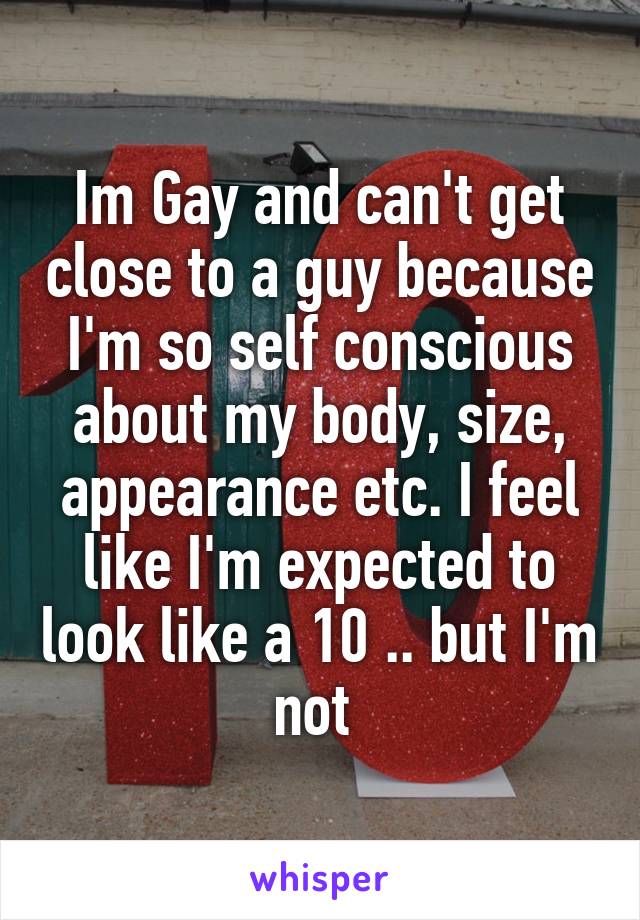 Im Gay and can't get close to a guy because I'm so self conscious about my body, size, appearance etc. I feel like I'm expected to look like a 10 .. but I'm not 