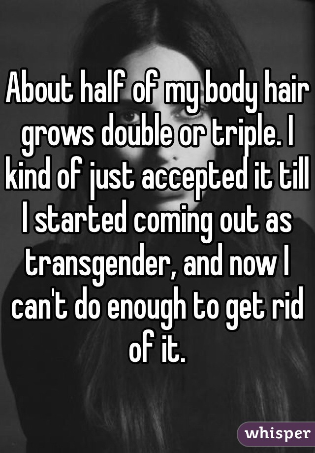 About half of my body hair grows double or triple. I kind of just accepted it till I started coming out as transgender, and now I can't do enough to get rid of it.