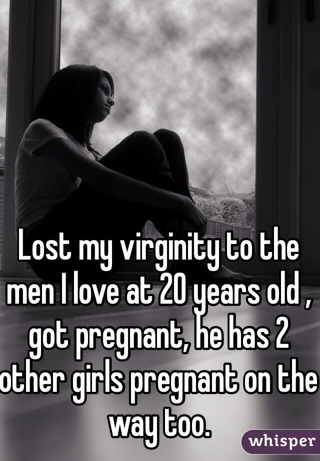 Lost my virginity to the men I love at 20 years old , got pregnant, he has 2 other girls pregnant on the way too.