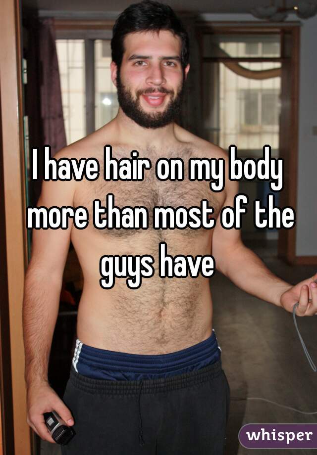I have hair on my body more than most of the guys have 