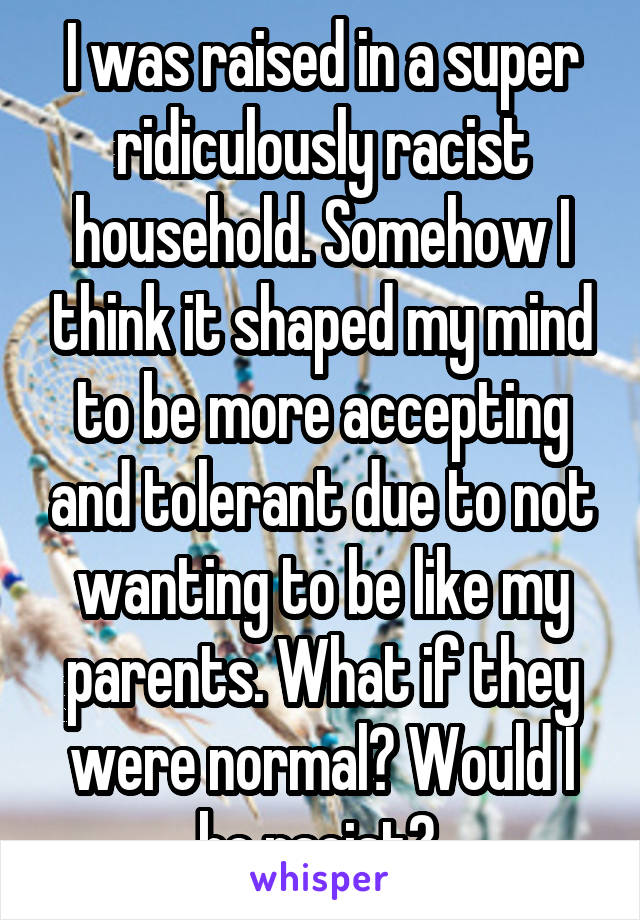 I was raised in a super ridiculously racist household. Somehow I think it shaped my mind to be more accepting and tolerant due to not wanting to be like my parents. What if they were normal? Would I be racist? 