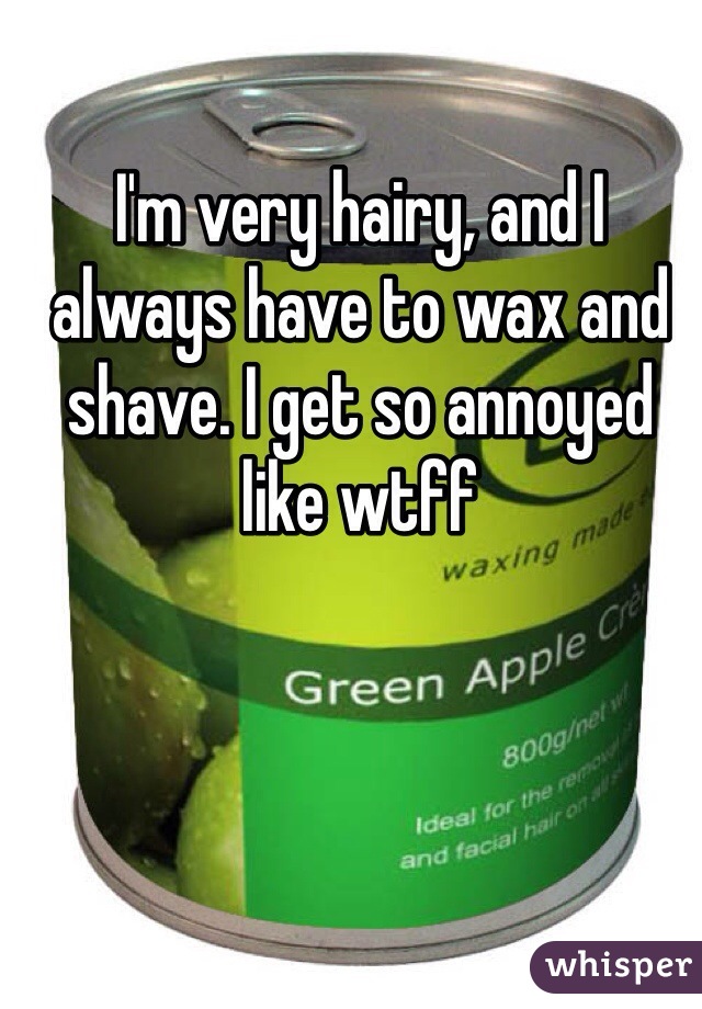 I'm very hairy, and I always have to wax and shave. I get so annoyed like wtff