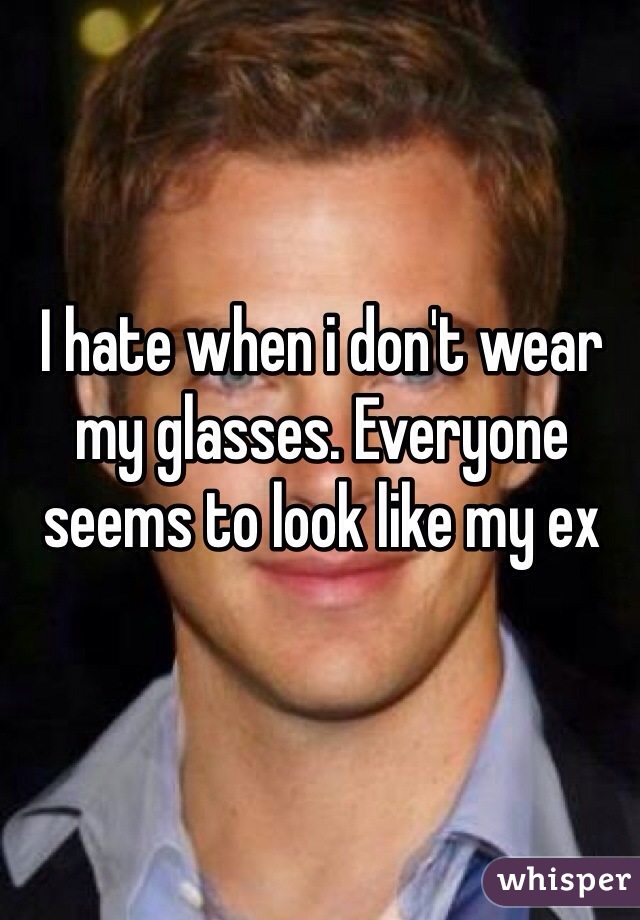 I hate when i don't wear my glasses. Everyone seems to look like my ex