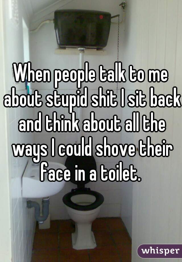 When people talk to me about stupid shit I sit back and think about all the ways I could shove their face in a toilet. 