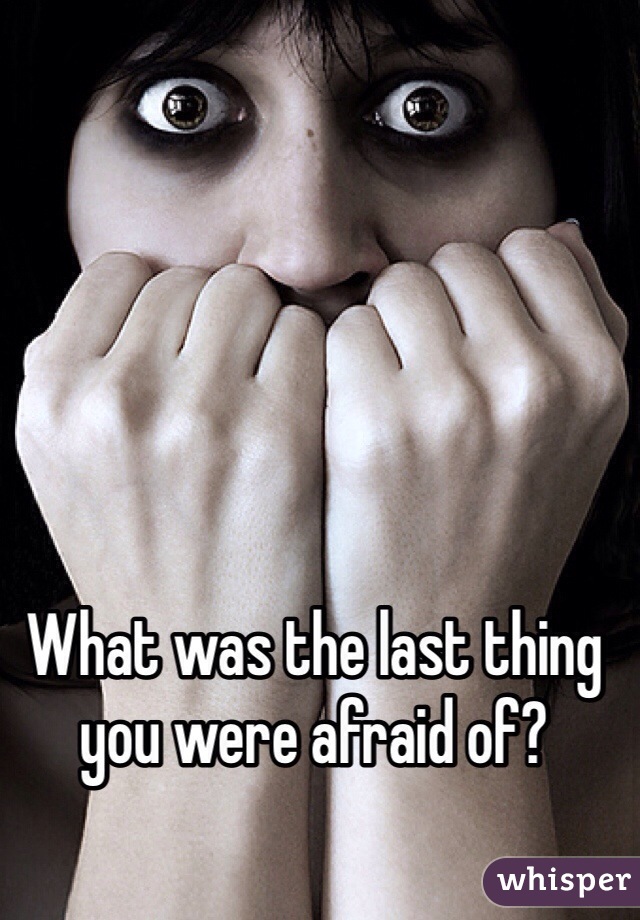 What was the last thing you were afraid of?