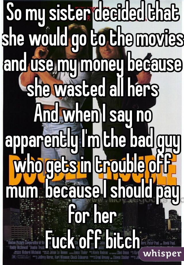 So my sister decided that she would go to the movies and use my money because she wasted all hers
And when I say no apparently I'm the bad guy who gets in trouble off mum  because I should pay for her
Fuck off bitch 