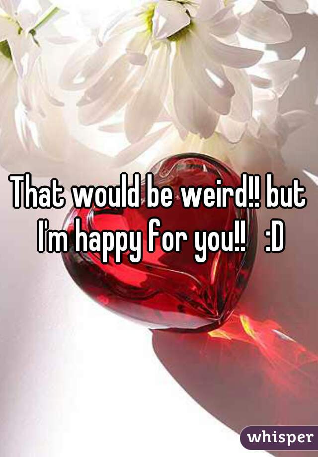 That would be weird!! but I'm happy for you!!   :D
