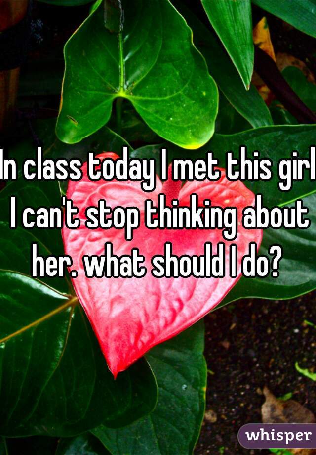 In class today I met this girl I can't stop thinking about her. what should I do? 