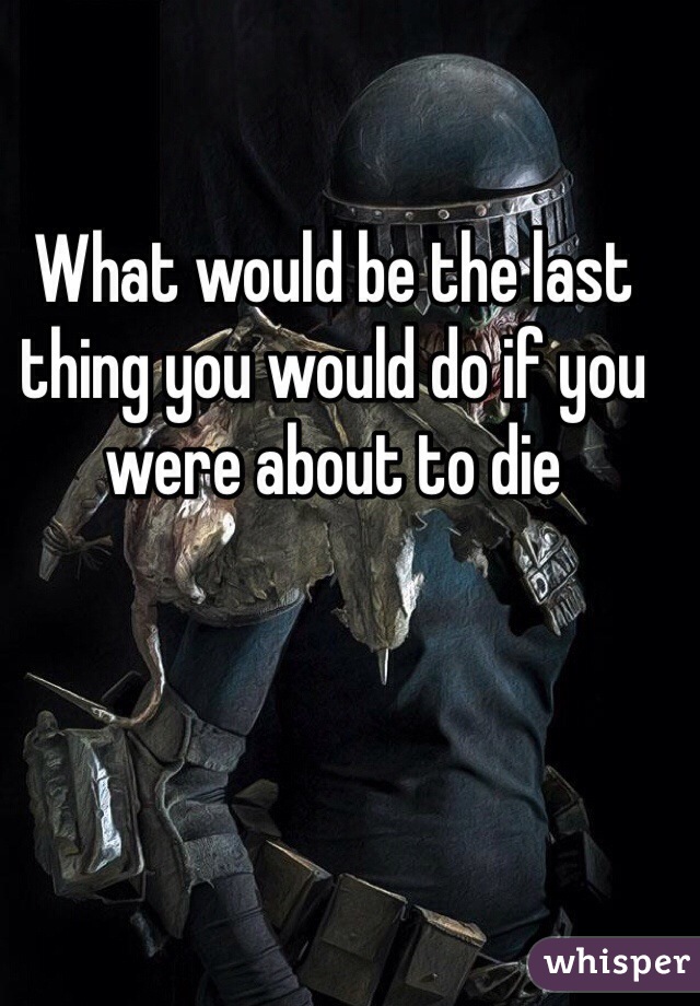 What would be the last thing you would do if you were about to die