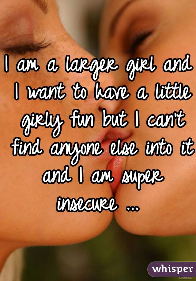 I am a larger girl and I want to have a little girly fun but I can't find anyone else into it and I am super insecure ... 