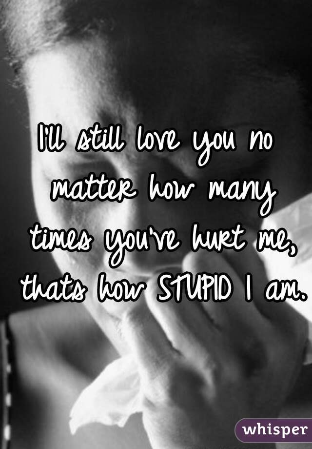 I'll still love you no matter how many times you've hurt me, thats how STUPID I am.