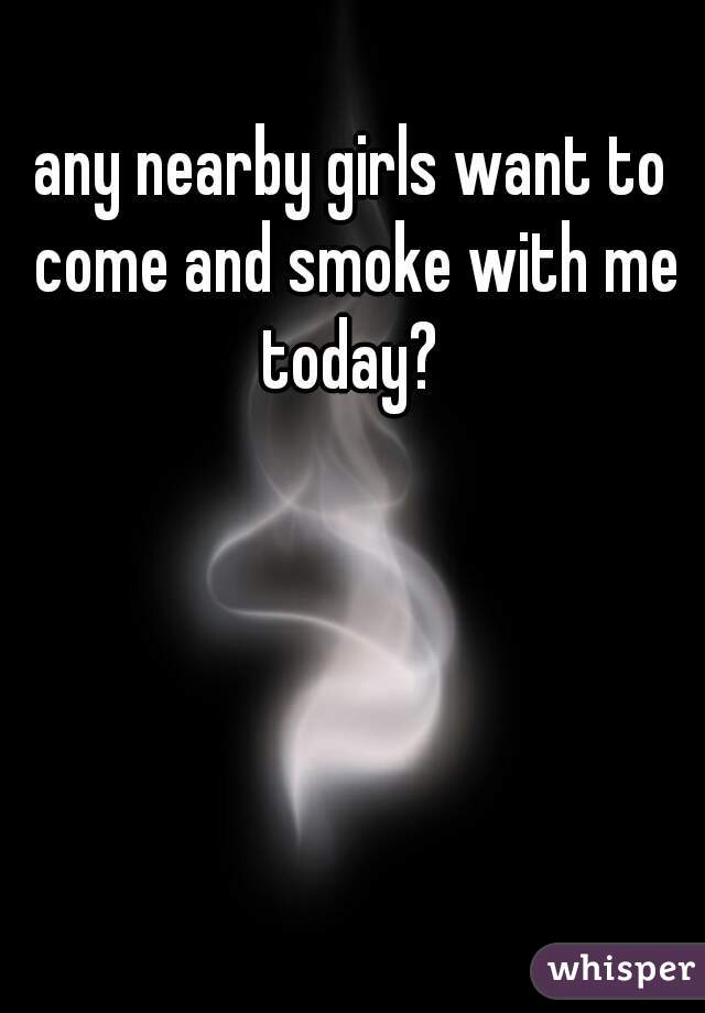 any nearby girls want to come and smoke with me today? 
