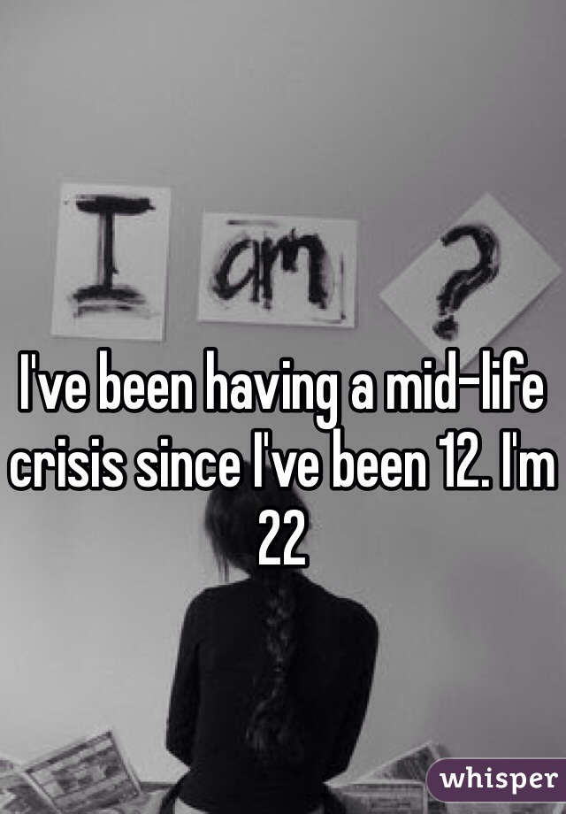 I've been having a mid-life crisis since I've been 12. I'm 22